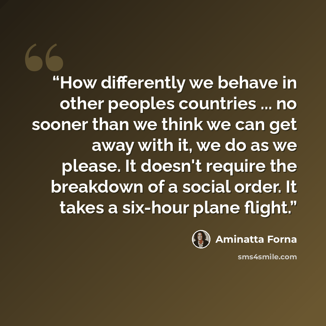 “How differently we behave in other peoples countries ... no sooner than we think we can get away with it, we do as we please. It doesn't require the breakdown of a social order. It takes a six-hour plane flight.” quote by Aminatta Forna