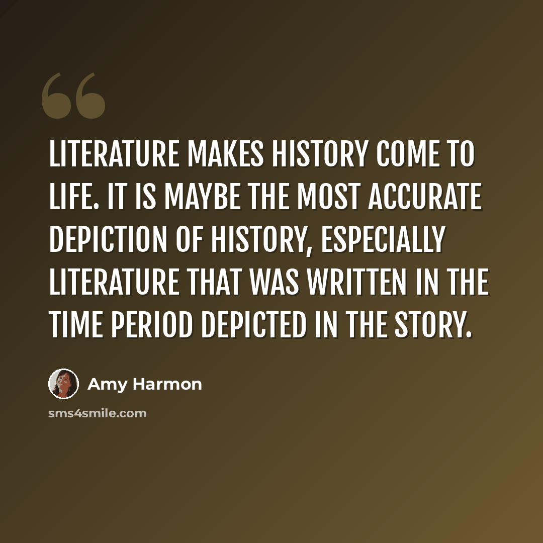 “Literature makes history come to life. It is maybe the most accurate depiction of history, especially literature that was written in the time period depicted in the story.” quote by Amy Harmon
