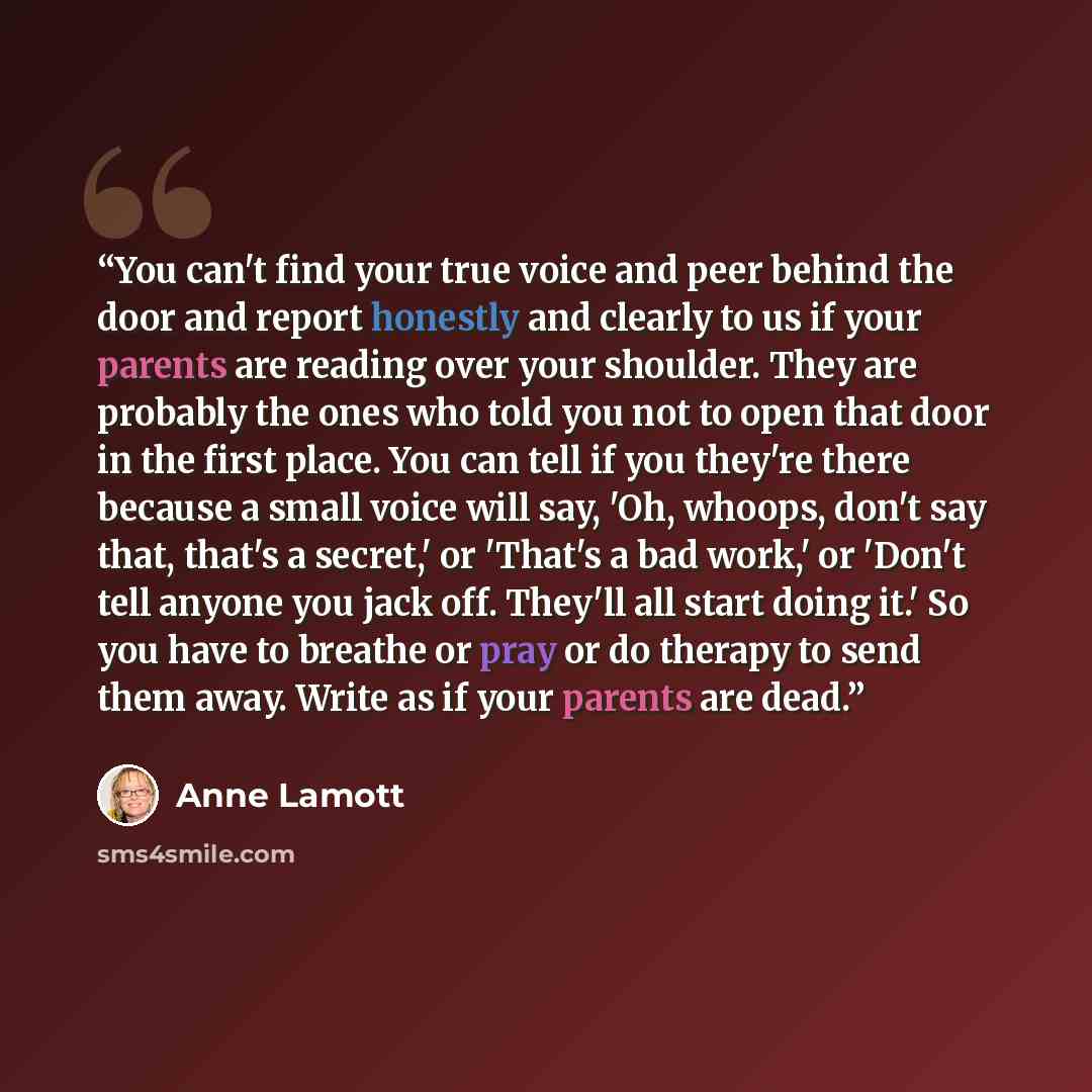 “You can't find your true voice and peer behind the door and report honestly and clearly to us if your parents are reading over your shoulder. They are probably the ones who told you not to open that door in the first place. You can tell if you they're there because a small voice will say, 'Oh…” quote by Anne Lamott