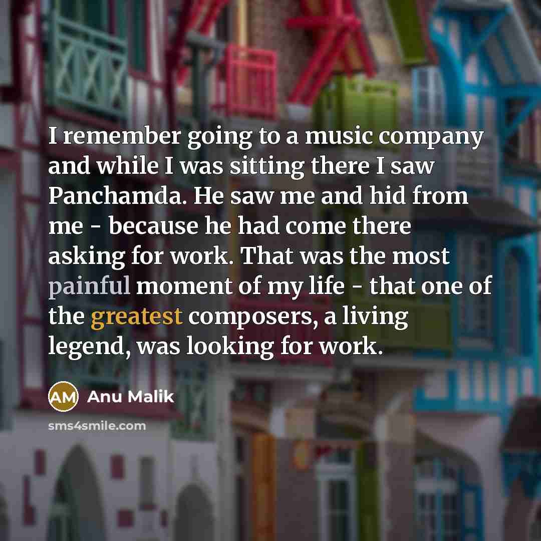“I remember going to a music company and while I was sitting there I saw Panchamda. He saw me and hid from me - because he had come there asking for work. That was the most painful moment of my life - that one of the greatest composers, a living legend, was looking for work.” quote by Anu Malik