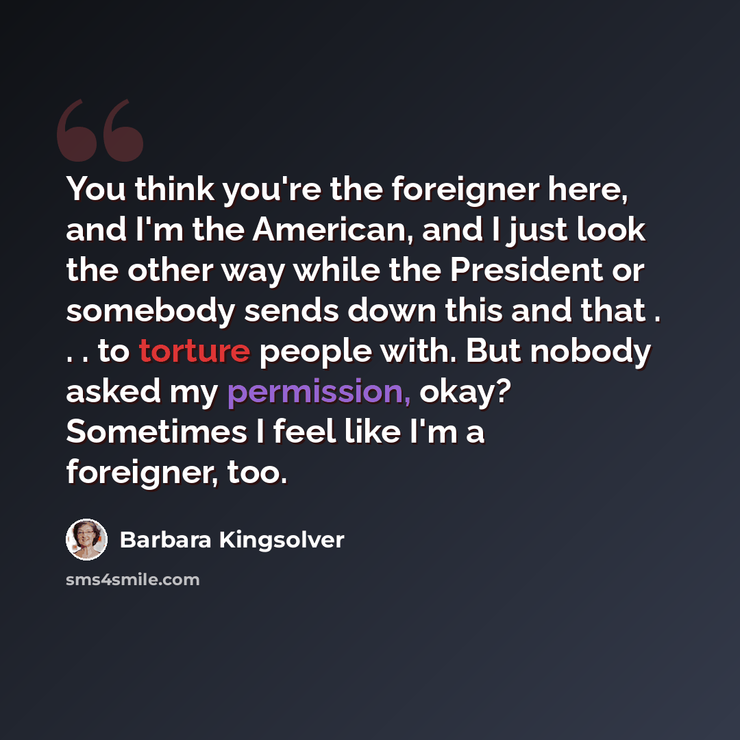 “You think you're the foreigner here, and I'm the American, and I just look the other way while the President or somebody sends down this and that . . . to torture people with. But nobody asked my permission, okay? Sometimes I feel like I'm a foreigner, too.” quote by Barbara Kingsolver