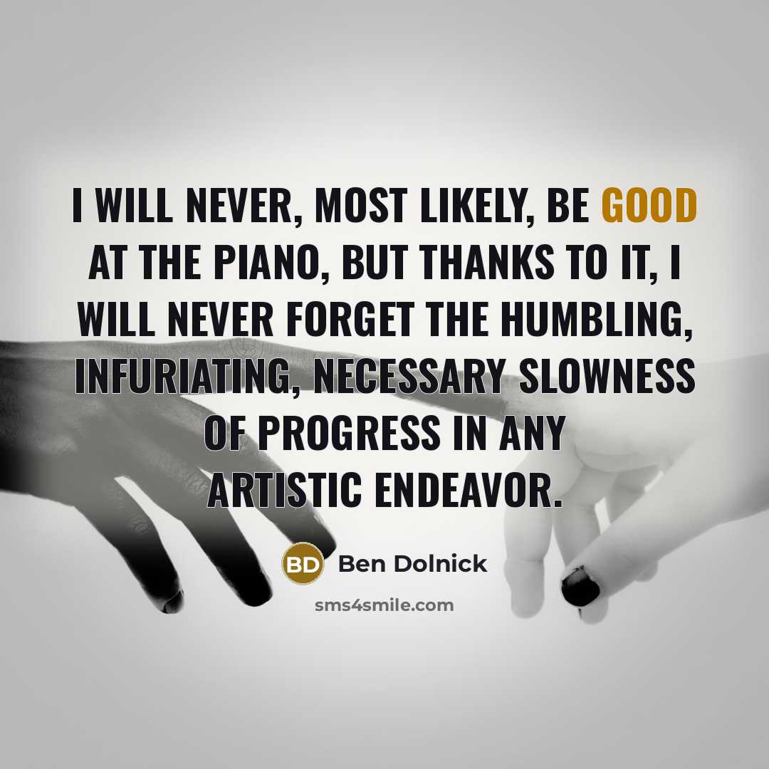 “I will never, most likely, be good at the piano, but thanks to it, I will never forget the humbling, infuriating, necessary slowness of progress in any artistic endeavor.” quote by Ben Dolnick
