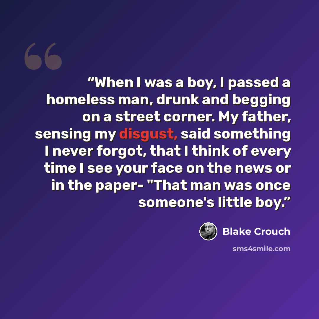 “When I was a boy, I passed a homeless man, drunk and begging on a street corner. My father, sensing my disgust, said something I never forgot, that I think of every time I see your face on the news or in the paper- "That man was once someone's little boy.” quote by Blake Crouch