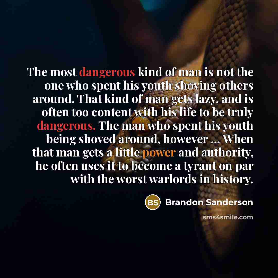 “The most dangerous kind of man is not the one who spent his youth shoving others around. That kind of man gets lazy, and is often too content with his life to be truly dangerous. The man who spent his youth being shoved around, however … When that man gets a little power and authority, he often…” quote by Brandon Sanderson