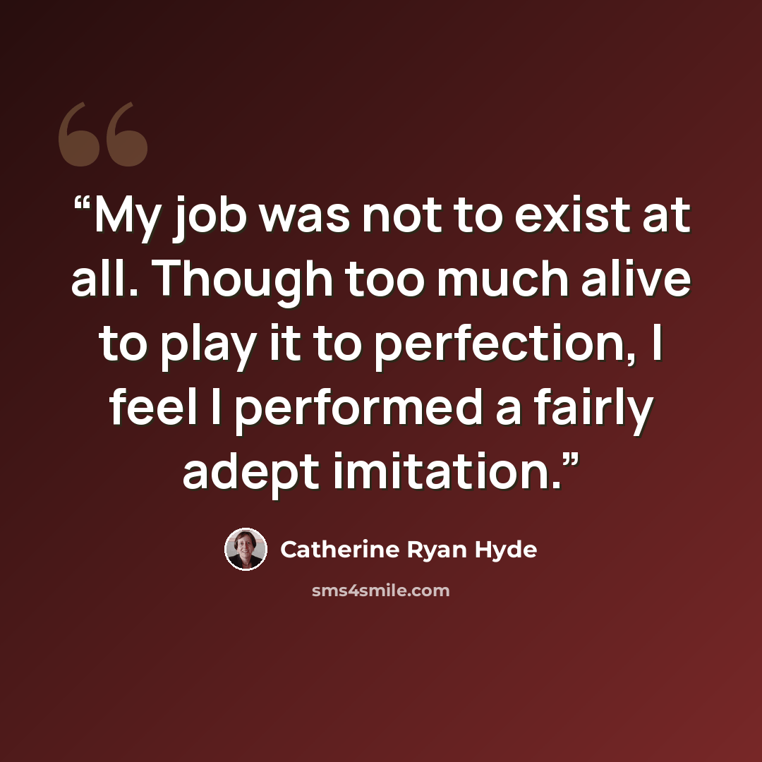 “My job was not to exist at all. Though too much alive to play it to perfection, I feel I performed a fairly adept imitation.” quote by Catherine Ryan Hyde