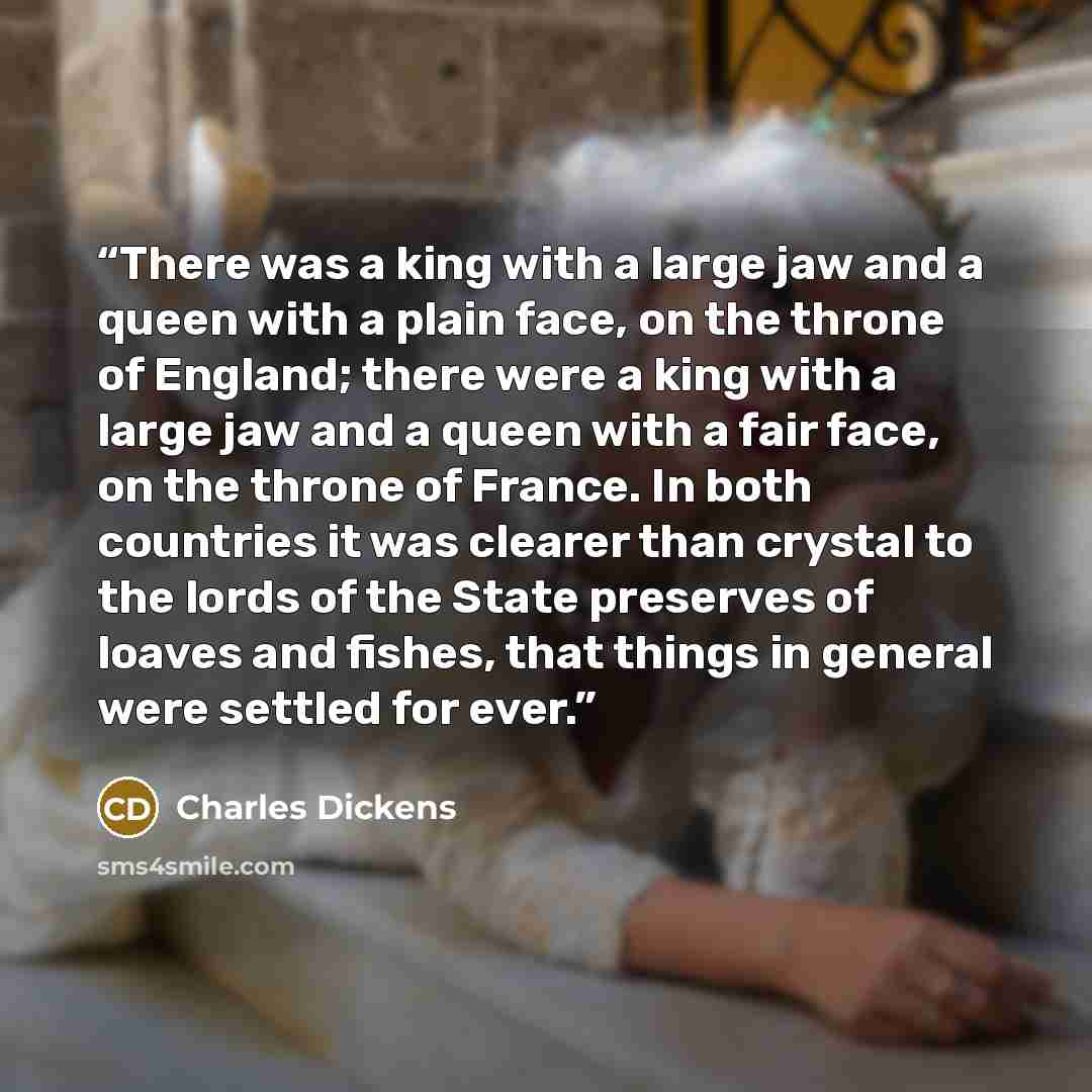 “There was a king with a large jaw and a queen with a plain face, on the throne of England; there were a king with a large jaw and a queen with a fair face, on the throne of France. In both countries it was clearer than crystal to the lords of the State preserves of loaves and fishes, that things…” quote by Charles Dickens