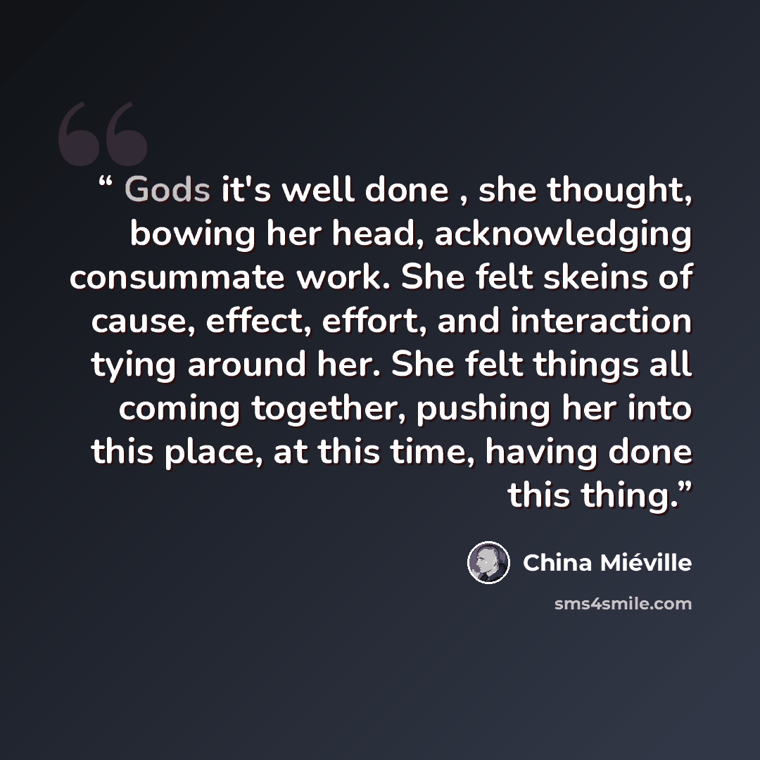 “Gods it's well done , she thought, bowing her head, acknowledging consummate work. She felt skeins of cause, effect, effort, and interaction tying around her. She felt things all coming together, pushing her into this place, at this time, having done this thing.” quote by China Miéville