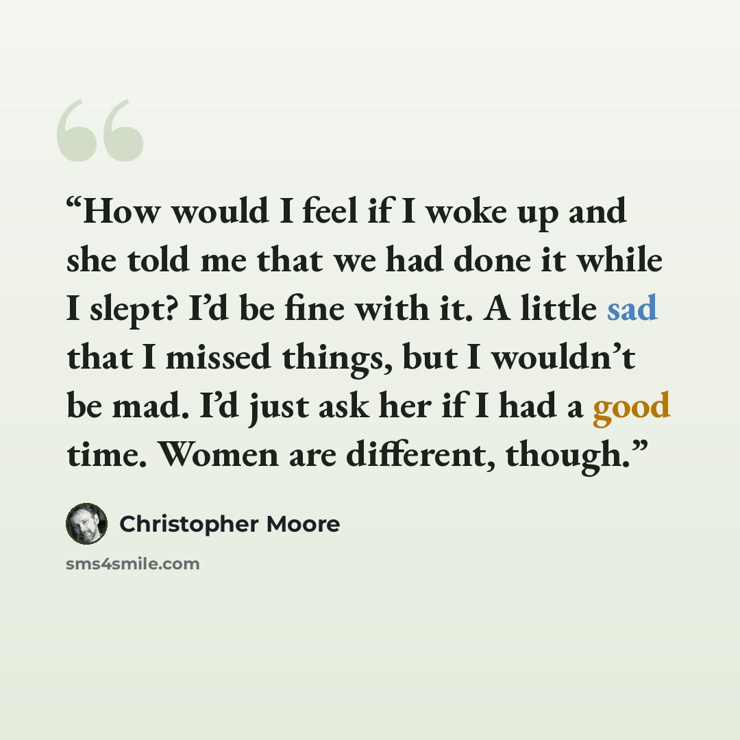 “How would I feel if I woke up and she told me that we had done it while I slept? I’d be fine with it. A little sad that I missed things, but I wouldn’t be mad. I’d just ask her if I had a good time. Women are different, though.” quote by Christopher Moore