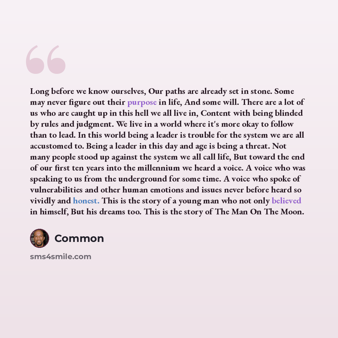 “Long before we know ourselves, Our paths are already set in stone. Some may never figure out their purpose in life, And some will. There are a lot of us who are caught up in this hell we all live in, Content with being blinded by rules and judgment. We live in a world where it's more okay to…” quote by Common