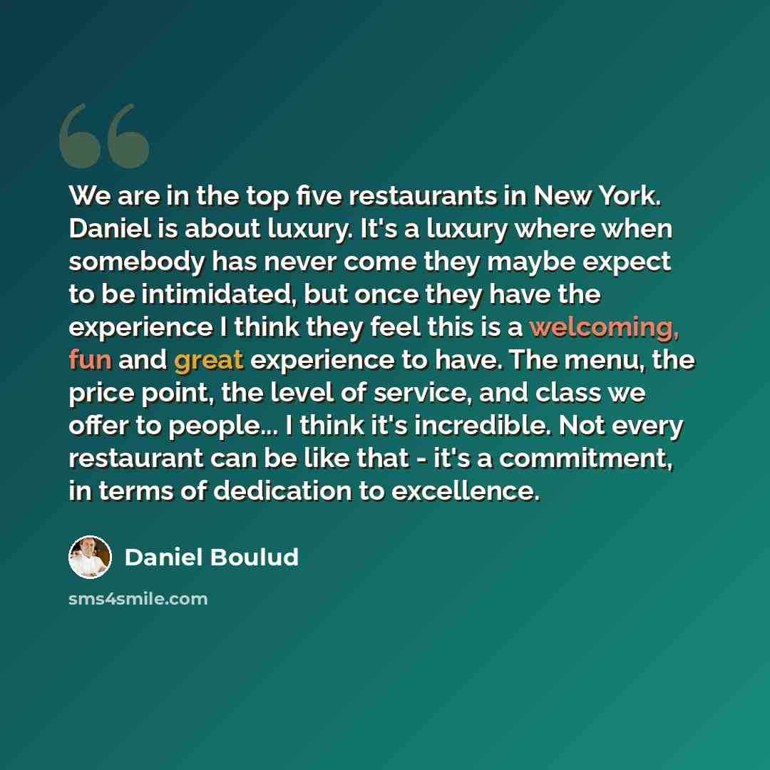 “We are in the top five restaurants in New York. Daniel is about luxury. It's a luxury where when somebody has never come they maybe expect to be intimidated, but once they have the experience I think they feel this is a welcoming, fun and great experience to have. The menu, the price point, the…” quote by Daniel Boulud