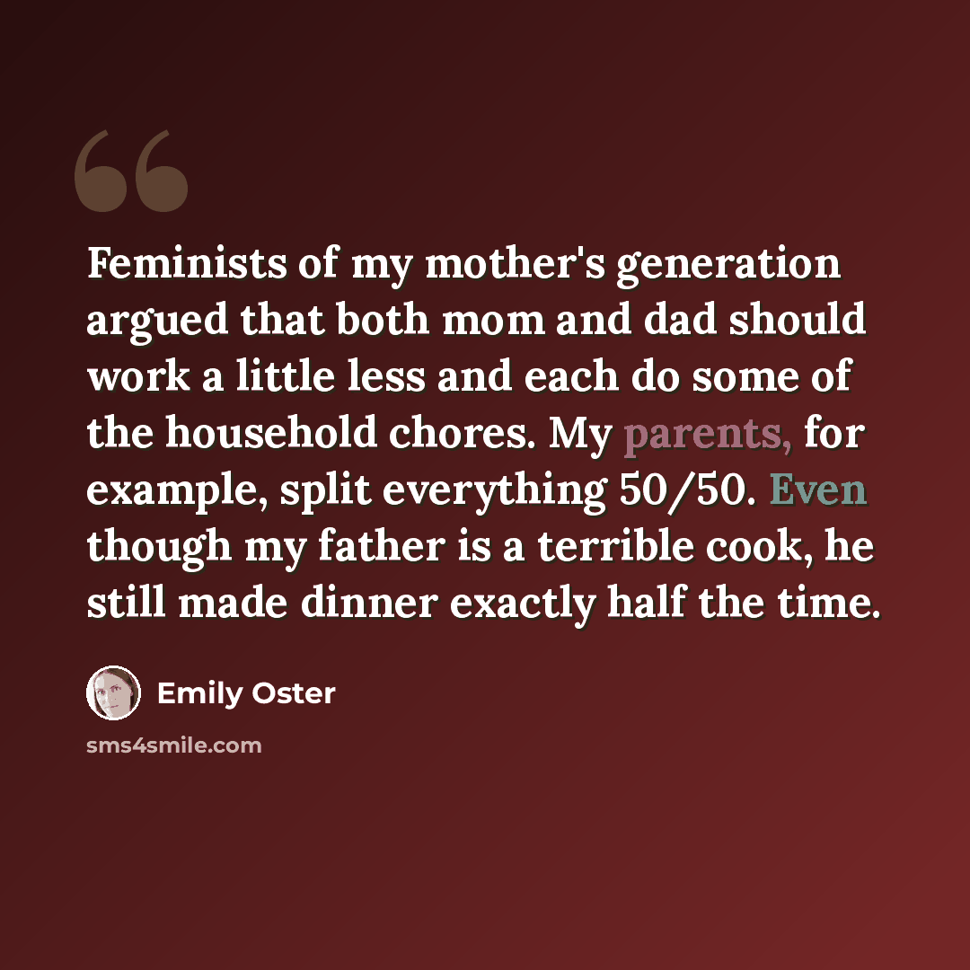 “Feminists of my mother's generation argued that both mom and dad should work a little less and each do some of the household chores. My parents, for example, split everything 50/50. Even though my father is a terrible cook, he still made dinner exactly half the time.” quote by Emily Oster