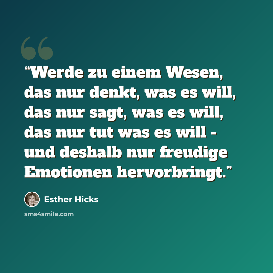“Werde zu einem Wesen, das nur denkt, was es will, das nur sagt, was es will, das nur tut was es will - und deshalb nur freudige Emotionen hervorbringt.” quote by Esther Hicks