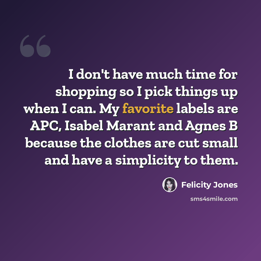 “I don't have much time for shopping so I pick things up when I can. My favorite labels are APC, Isabel Marant and Agnes B because the clothes are cut small and have a simplicity to them.” quote by Felicity Jones