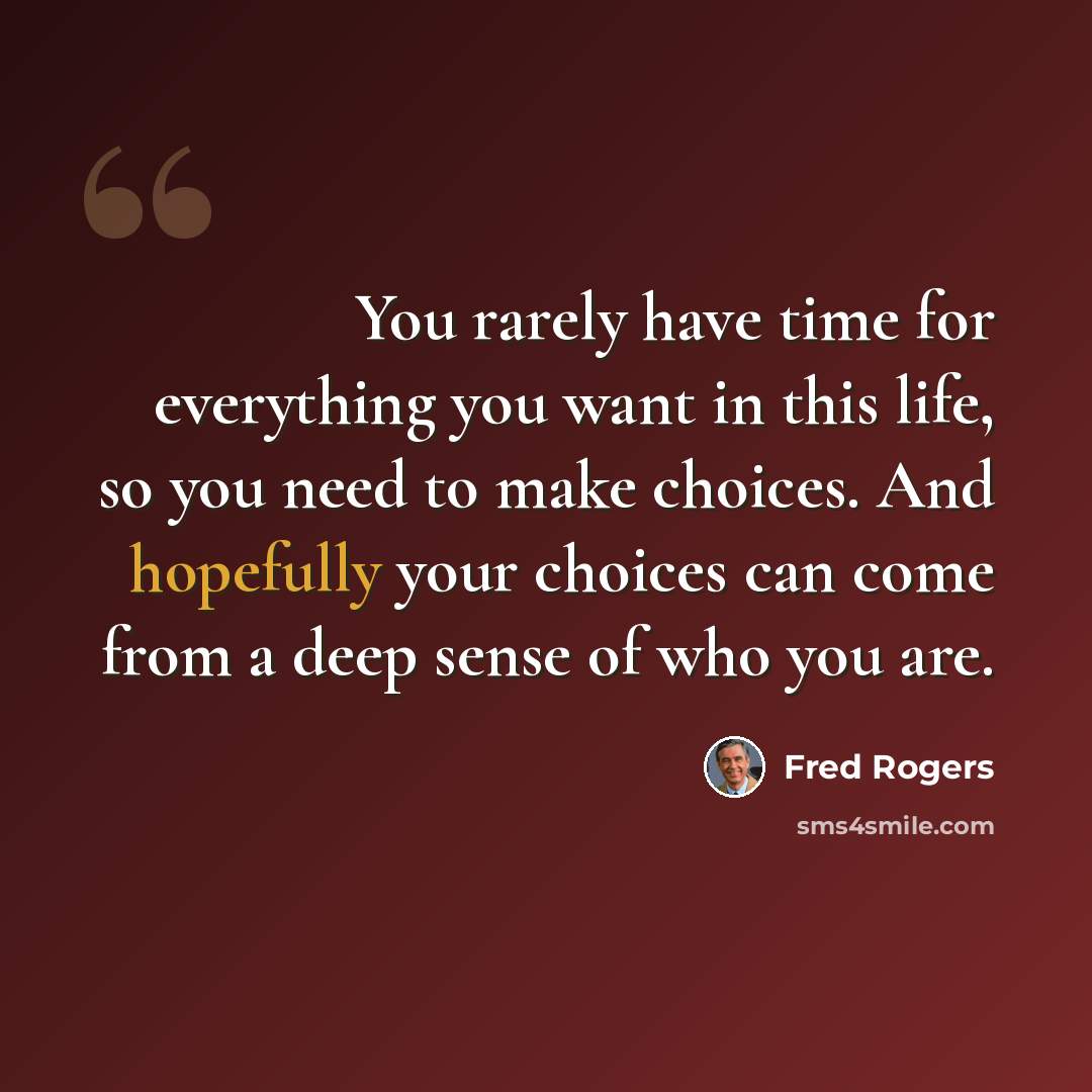 “You rarely have time for everything you want in this life, so you need to make choices. And hopefully your choices can come from a deep sense of who you are.” quote by Fred Rogers