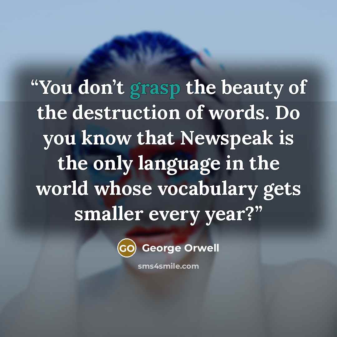 “You don’t grasp the beauty of the destruction of words. Do you know that Newspeak is the only language in the world whose vocabulary gets smaller every year?” quote by George Orwell