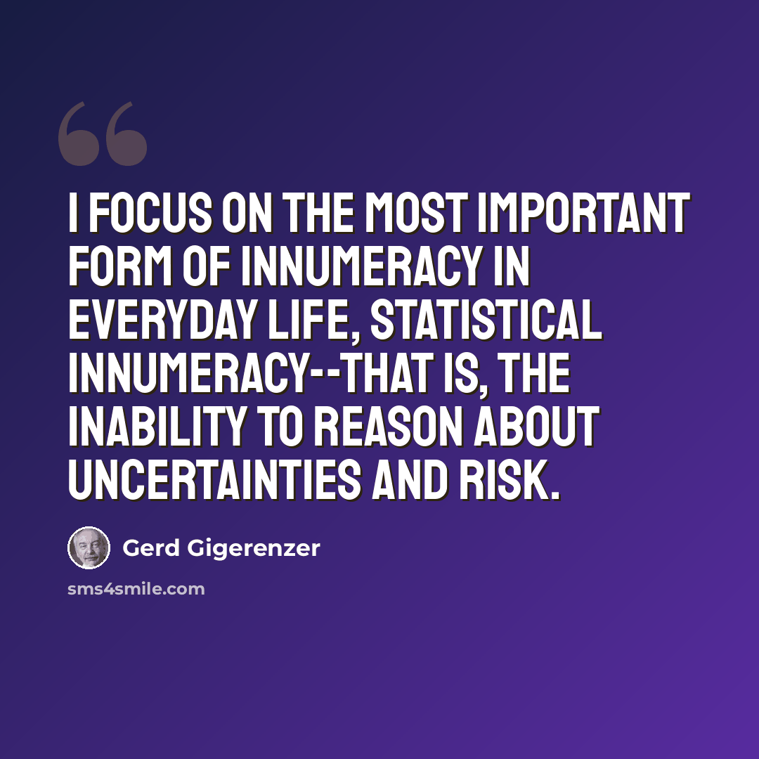 “I focus on the most important form of innumeracy in everyday life, statistical innumeracy--that is, the inability to reason about uncertainties and risk.” quote by Gerd Gigerenzer