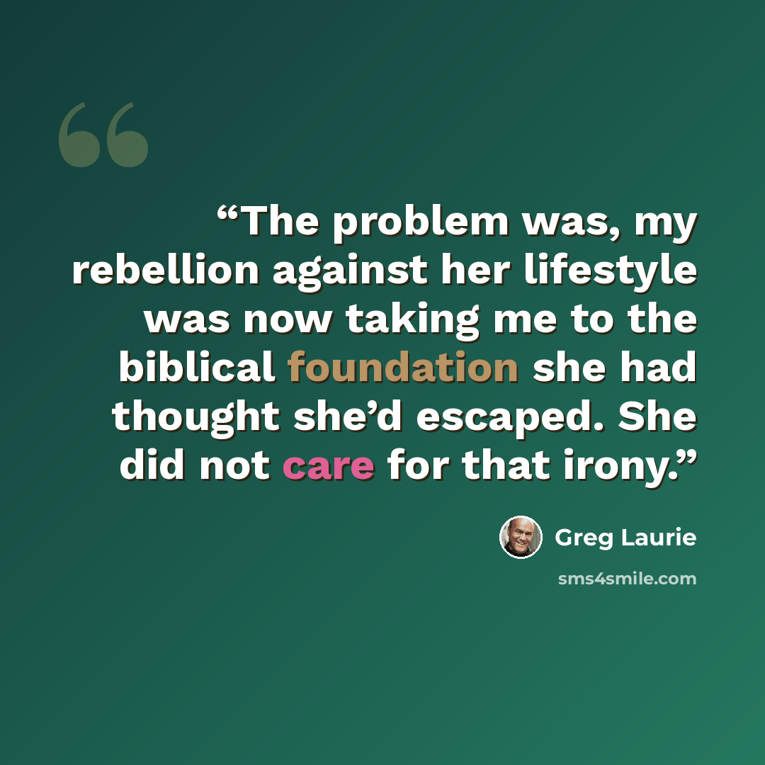 “The problem was, my rebellion against her lifestyle was now taking me to the biblical foundation she had thought she’d escaped. She did not care for that irony.” quote by Greg Laurie