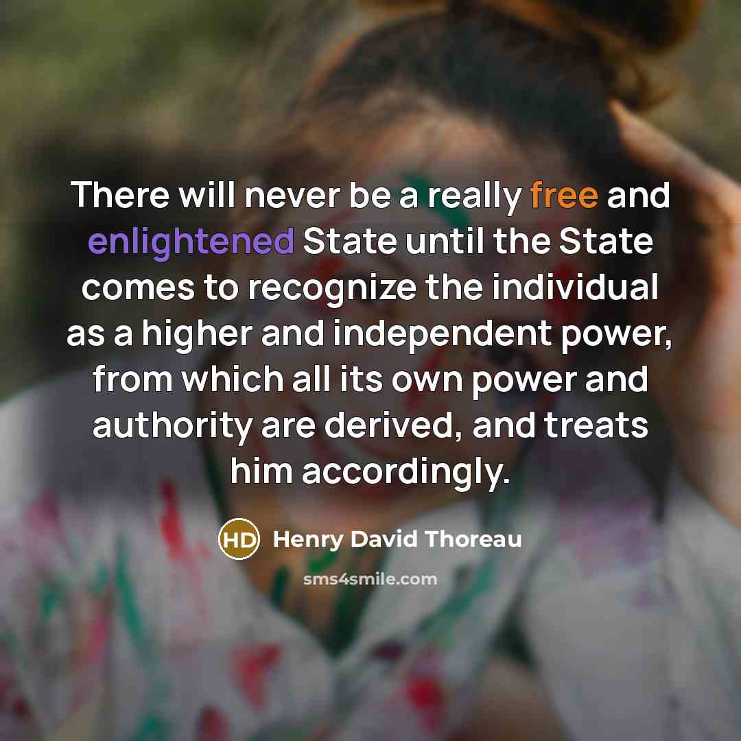 “There will never be a really free and enlightened State until the State comes to recognize the individual as a higher and independent power, from which all its own power and authority are derived, and treats him accordingly.” quote by Henry David Thoreau