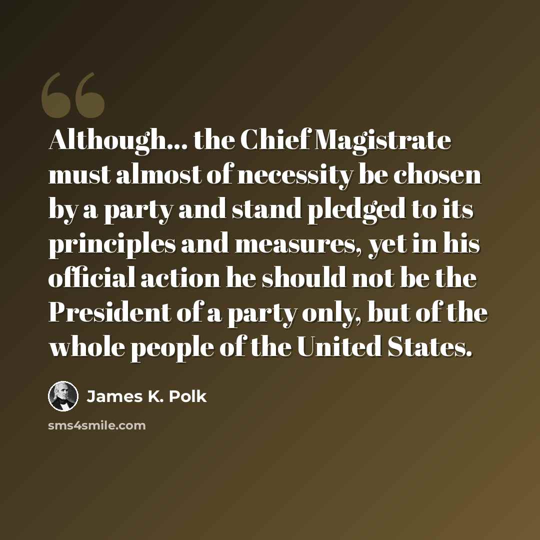 “Although... the Chief Magistrate must almost of necessity be chosen by a party and stand pledged to its principles and measures, yet in his official action he should not be the President of a party only, but of the whole people of the United States.” quote by James K. Polk
