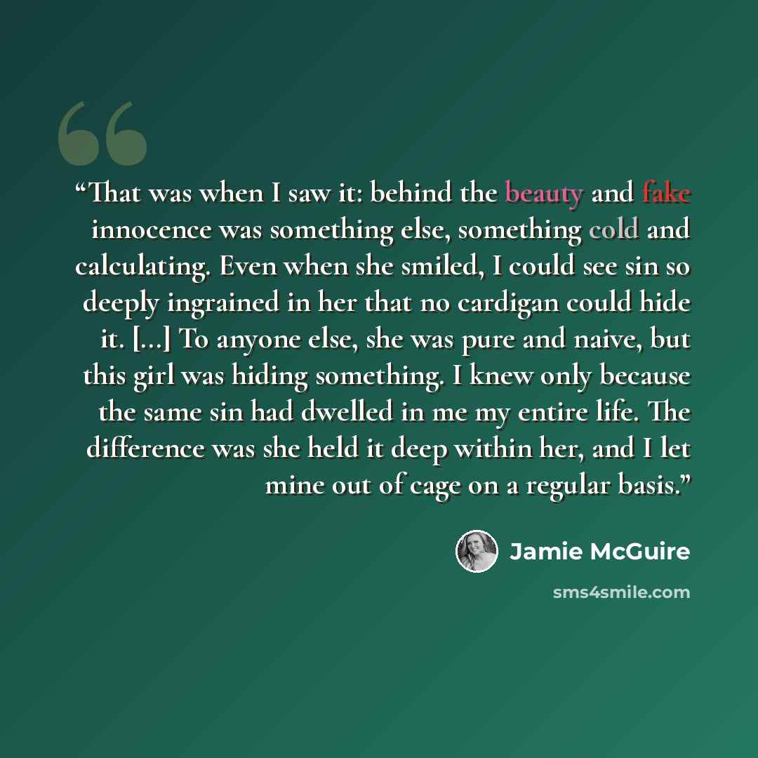 “That was when I saw it: behind the beauty and fake innocence was something else, something cold and calculating. Even when she smiled, I could see sin so deeply ingrained in her that no cardigan could hide it. [...] To anyone else, she was pure and naive, but this girl was hiding something. I knew…” quote by Jamie McGuire