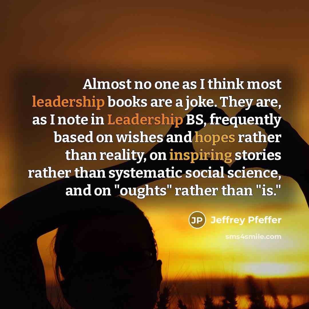 “Almost no one as I think most leadership books are a joke. They are, as I note in Leadership BS, frequently based on wishes and hopes rather than reality, on inspiring stories rather than systematic social science, and on "oughts" rather than "is."” quote by Jeffrey Pfeffer
