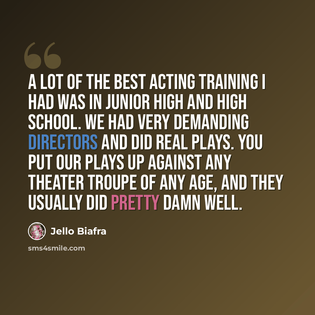 “A lot of the best acting training I had was in junior high and high school. We had very demanding directors and did real plays. You put our plays up against any theater troupe of any age, and they usually did pretty damn well.” quote by Jello Biafra