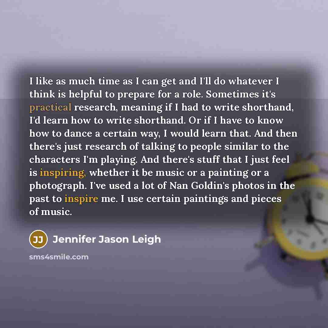 “I like as much time as I can get and I'll do whatever I think is helpful to prepare for a role. Sometimes it's practical research, meaning if I had to write shorthand, I'd learn how to write shorthand. Or if I have to know how to dance a certain way, I would learn that. And then there's just…” quote by Jennifer Jason Leigh