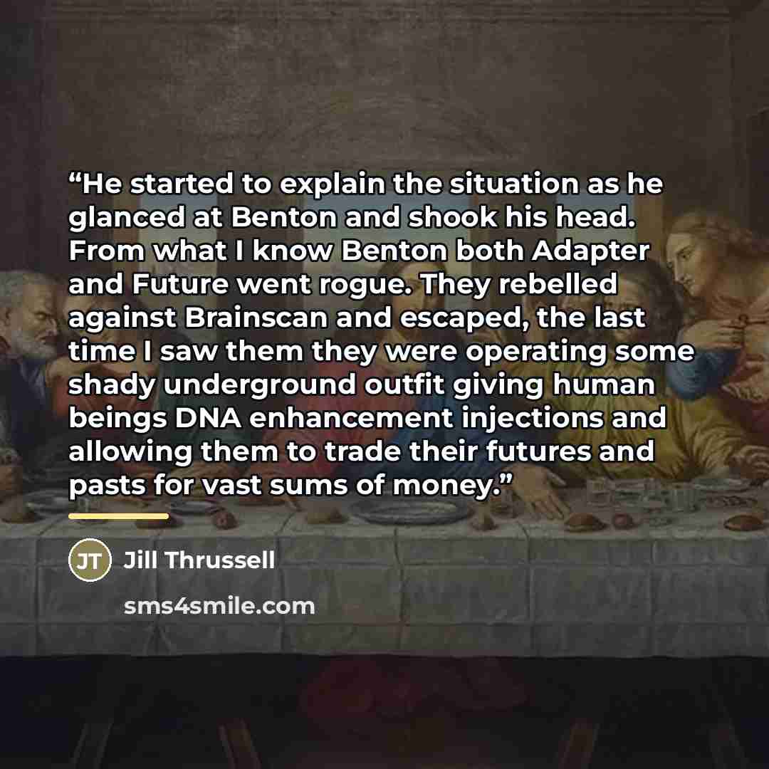 “He started to explain the situation as he glanced at Benton and shook his head. From what I know Benton both Adapter and Future went rogue. They rebelled against Brainscan and escaped, the last time I saw them they were operating some shady underground outfit giving human beings DNA enhancement…” quote by Jill Thrussell