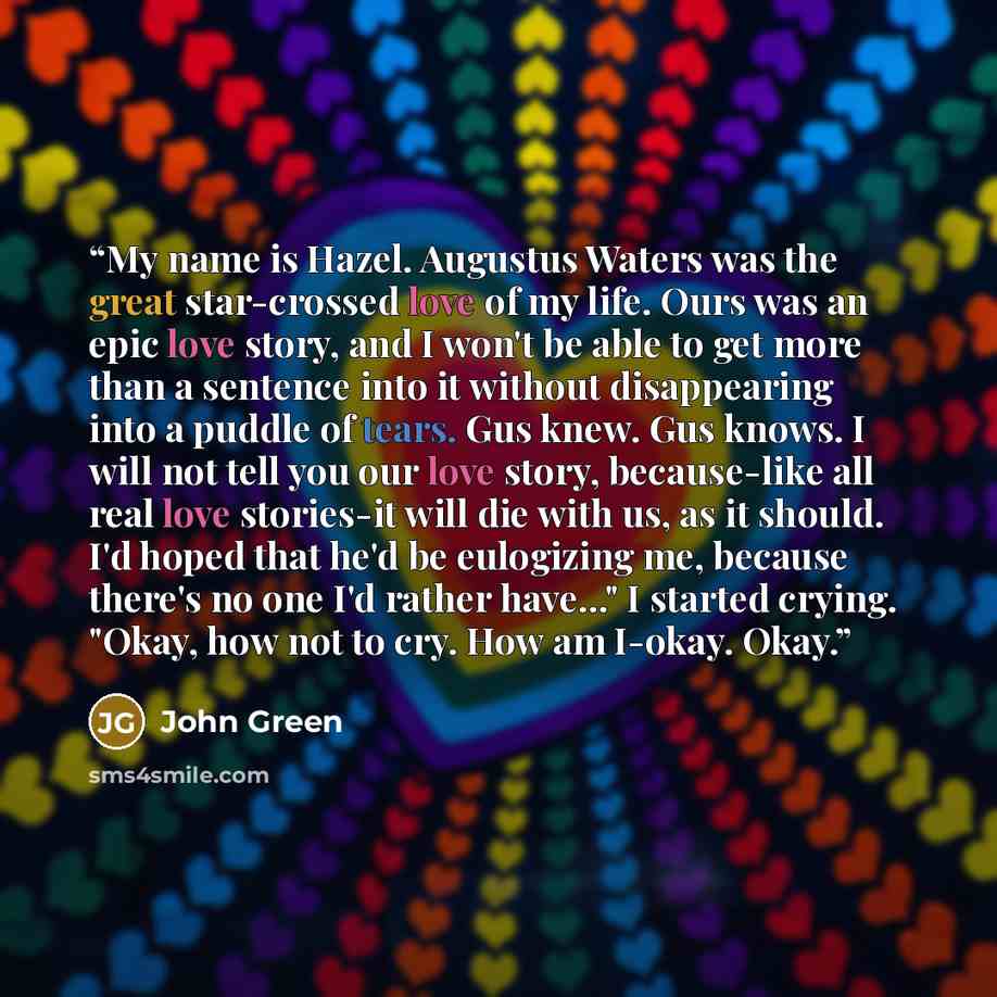“My name is Hazel. Augustus Waters was the great star-crossed love of my life. Ours was an epic love story, and I won't be able to get more than a sentence into it without disappearing into a puddle of tears. Gus knew. Gus knows. I will not tell you our love story, because-like all real love…” quote by John Green