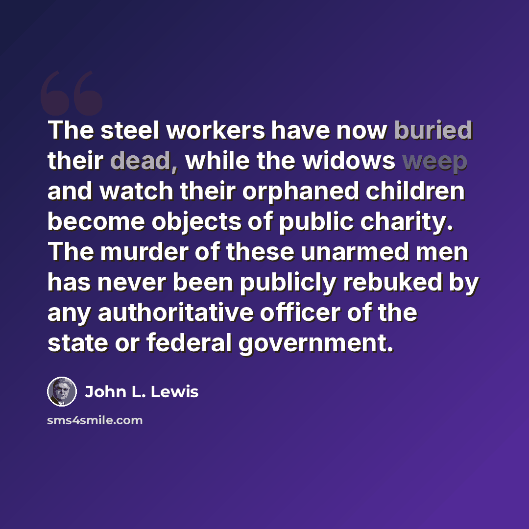 “The steel workers have now buried their dead, while the widows weep and watch their orphaned children become objects of public charity. The murder of these unarmed men has never been publicly rebuked by any authoritative officer of the state or federal government.” quote by John L. Lewis