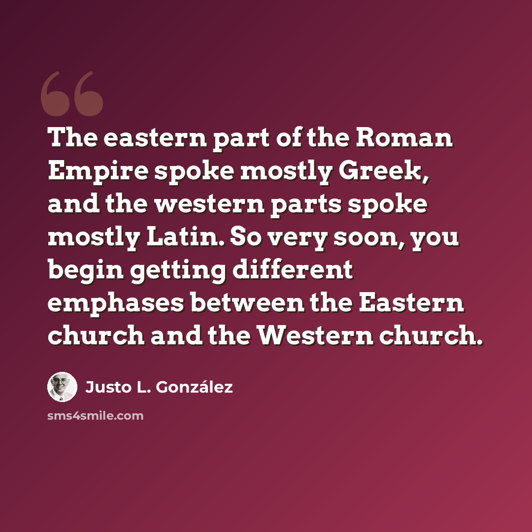 “The eastern part of the Roman Empire spoke mostly Greek, and the western parts spoke mostly Latin. So very soon, you begin getting different emphases between the Eastern church and the Western church.” quote by Justo L. Gonzalez