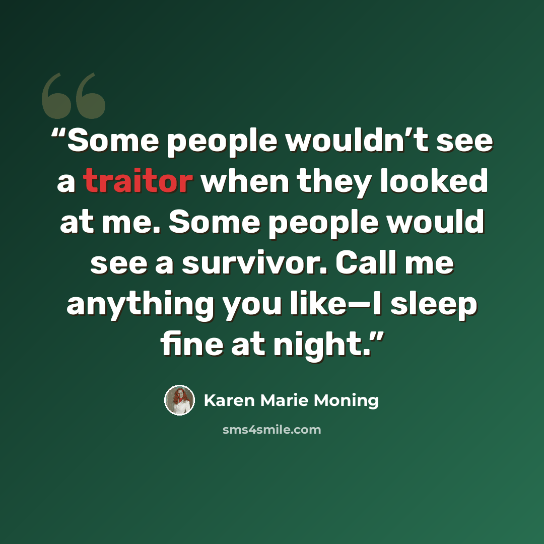 “Some people wouldn’t see a traitor when they looked at me. Some people would see a survivor. Call me anything you like—I sleep fine at night.” quote by Karen Marie Moning