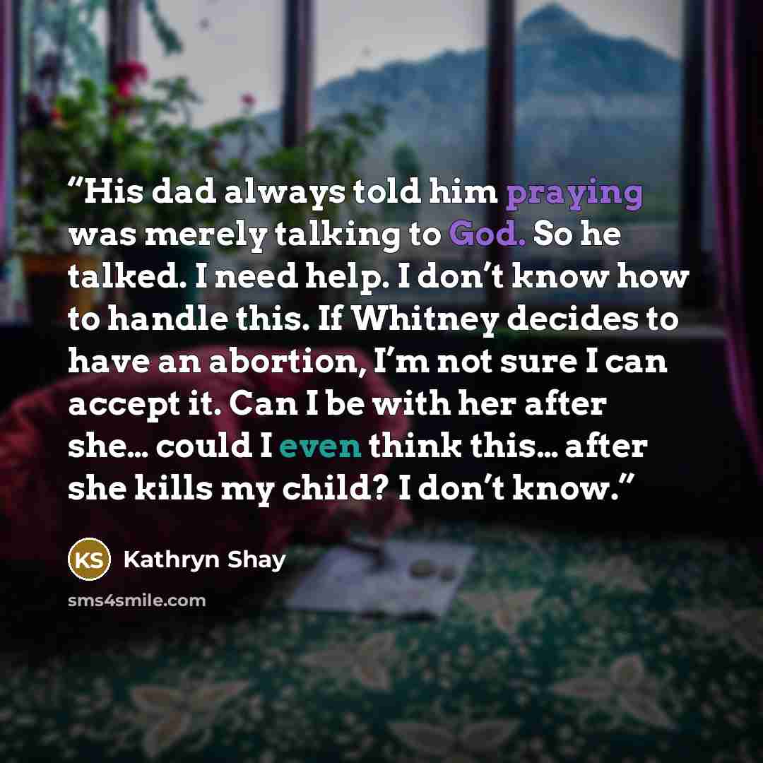 “His dad always told him praying was merely talking to God. So he talked. I need help. I don’t know how to handle this. If Whitney decides to have an abortion, I’m not sure I can accept it. Can I be with her after she… could I even think this… after she kills my child? I don’t know.” quote by Kathryn Shay