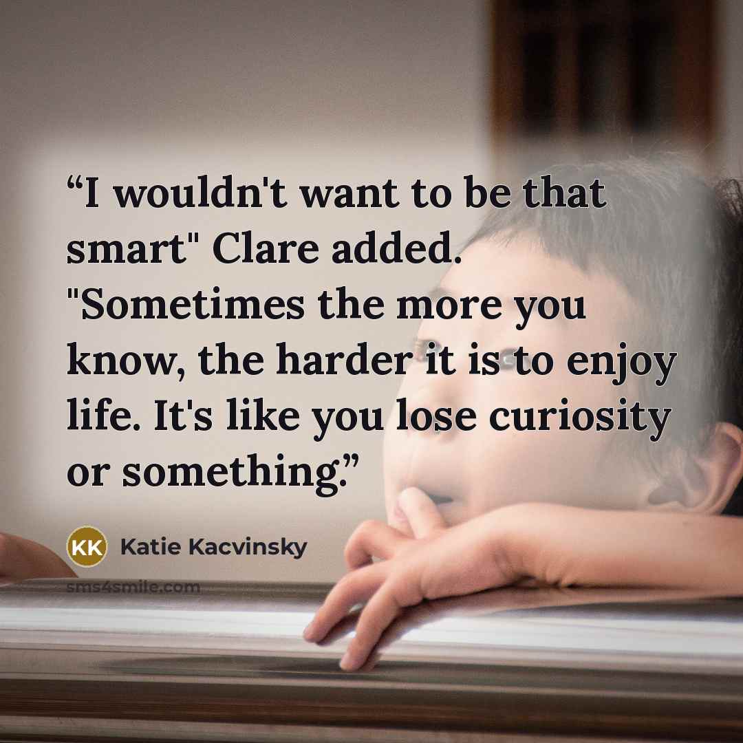 “I wouldn't want to be that smart" Clare added. "Sometimes the more you know, the harder it is to enjoy life. It's like you lose curiosity or something.” quote by Katie Kacvinsky