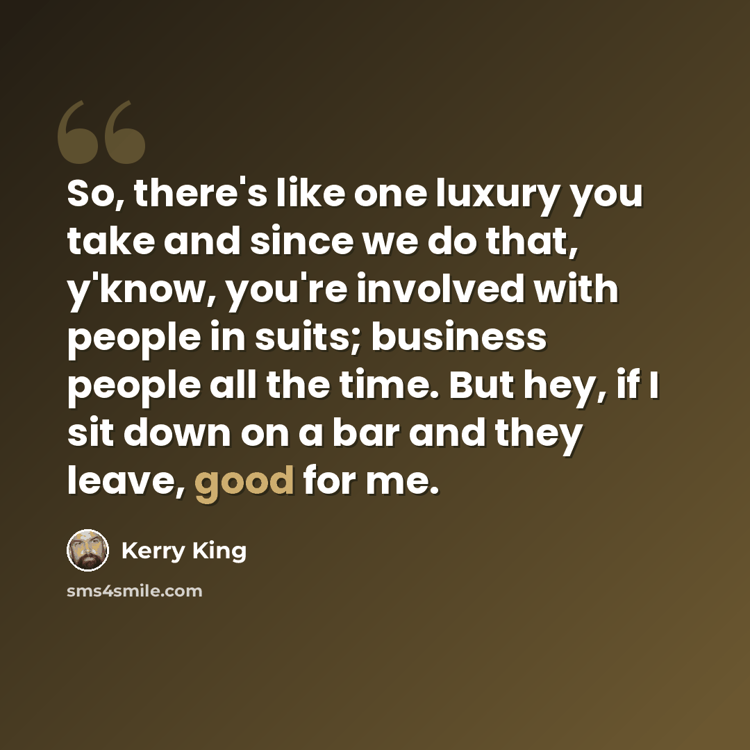 “So, there's like one luxury you take and since we do that, y'know, you're involved with people in suits; business people all the time. But hey, if I sit down on a bar and they leave, good for me.” quote by Kerry King
