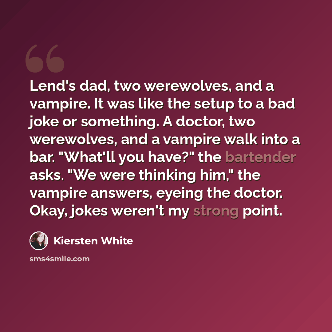 “Lend's dad, two werewolves, and a vampire. It was like the setup to a bad joke or something. A doctor, two werewolves, and a vampire walk into a bar. "What'll you have?" the bartender asks. "We were thinking him," the vampire answers, eyeing the doctor. Okay, jokes weren't my strong point.” quote by Kiersten White