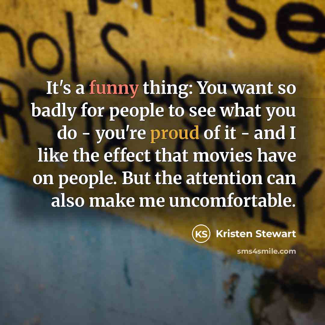 “It's a funny thing: You want so badly for people to see what you do - you're proud of it - and I like the effect that movies have on people. But the attention can also make me uncomfortable.” quote by Kristen Stewart