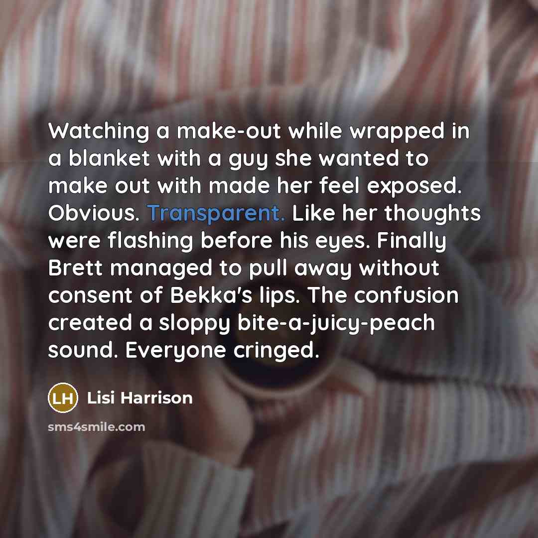 “Watching a make-out while wrapped in a blanket with a guy she wanted to make out with made her feel exposed. Obvious. Transparent. Like her thoughts were flashing before his eyes. Finally Brett managed to pull away without consent of Bekka's lips. The confusion created a sloppy bite-a-juicy-peach…” quote by Lisi Harrison