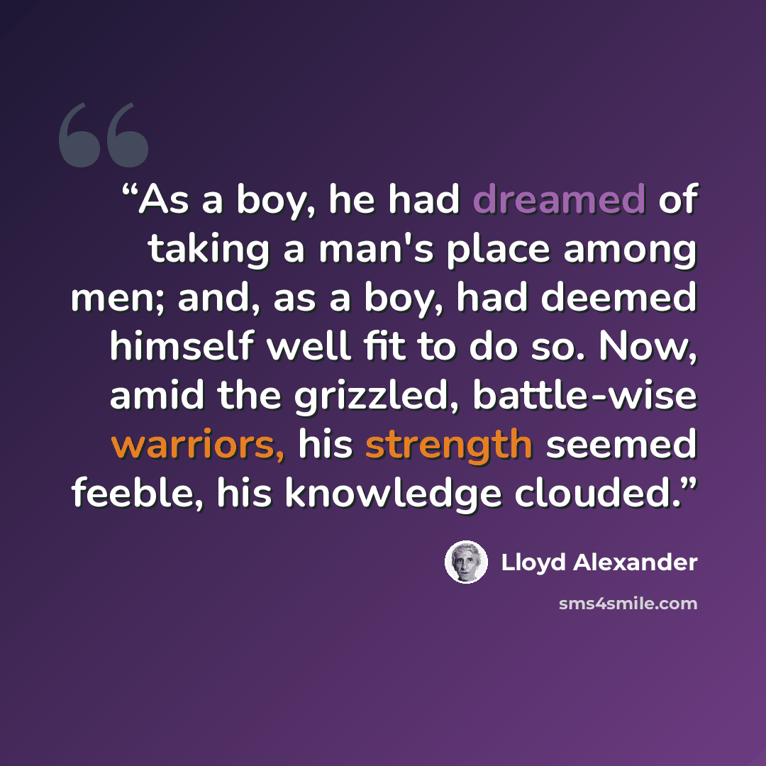 “As a boy, he had dreamed of taking a man's place among men; and, as a boy, had deemed himself well fit to do so. Now, amid the grizzled, battle-wise warriors, his strength seemed feeble, his knowledge clouded.” quote by Lloyd Alexander