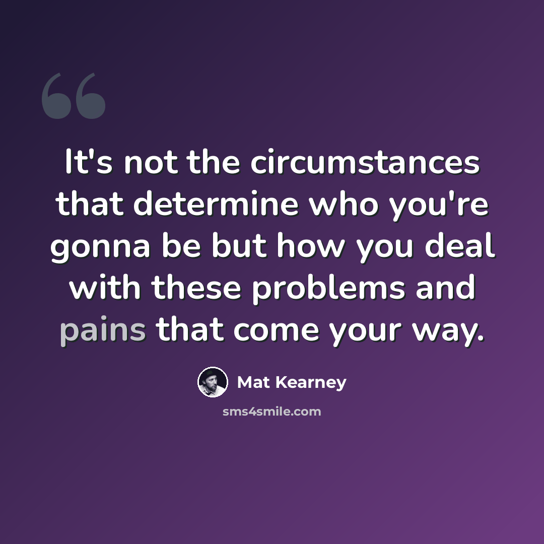 “It's not the circumstances that determine who you're gonna be but how you deal with these problems and pains that come your way.” quote by Mat Kearney
