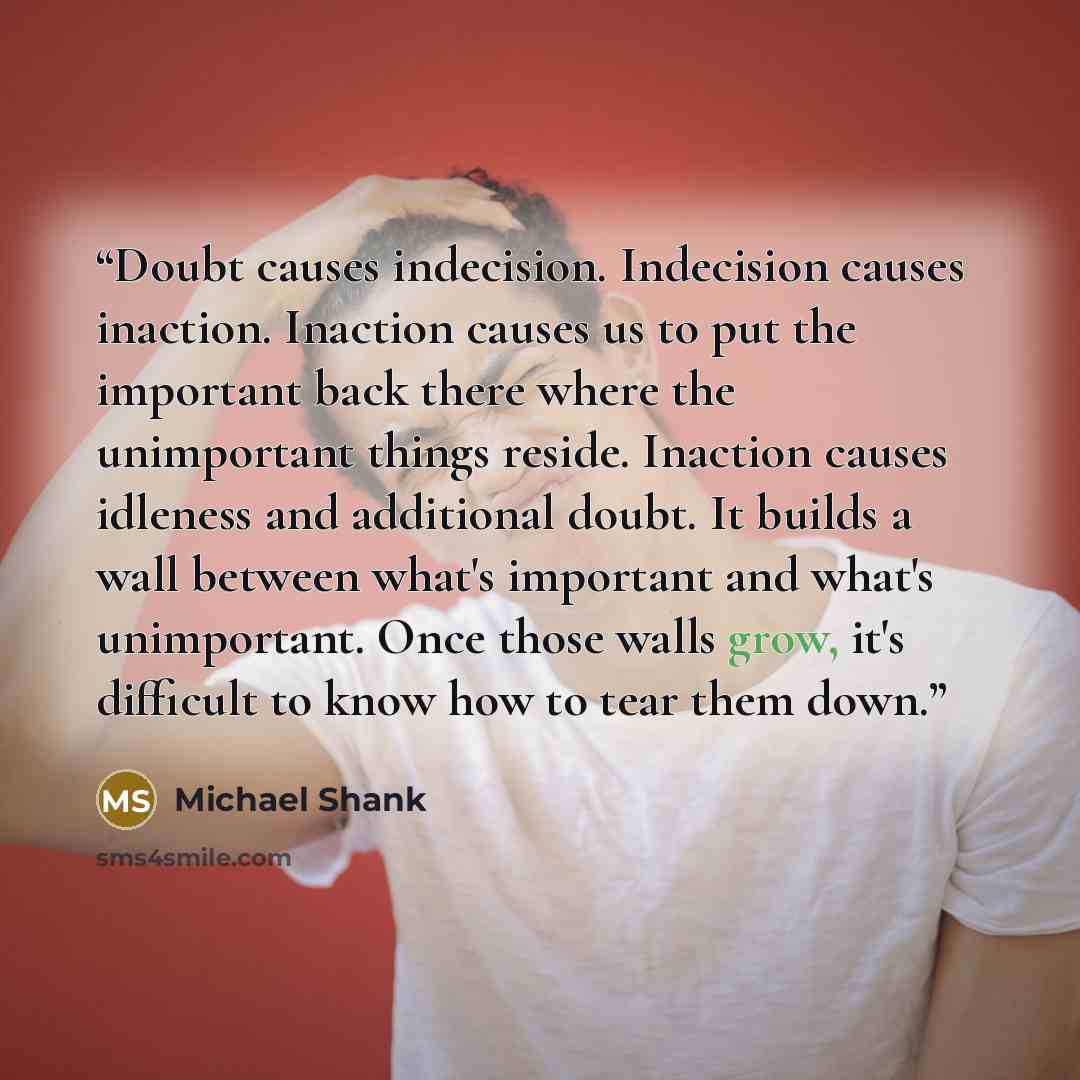 “Doubt causes indecision. Indecision causes inaction. Inaction causes us to put the important back there where the unimportant things reside. Inaction causes idleness and additional doubt. It builds a wall between what's important and what's unimportant. Once those walls grow, it's difficult to…” quote by Michael Shank