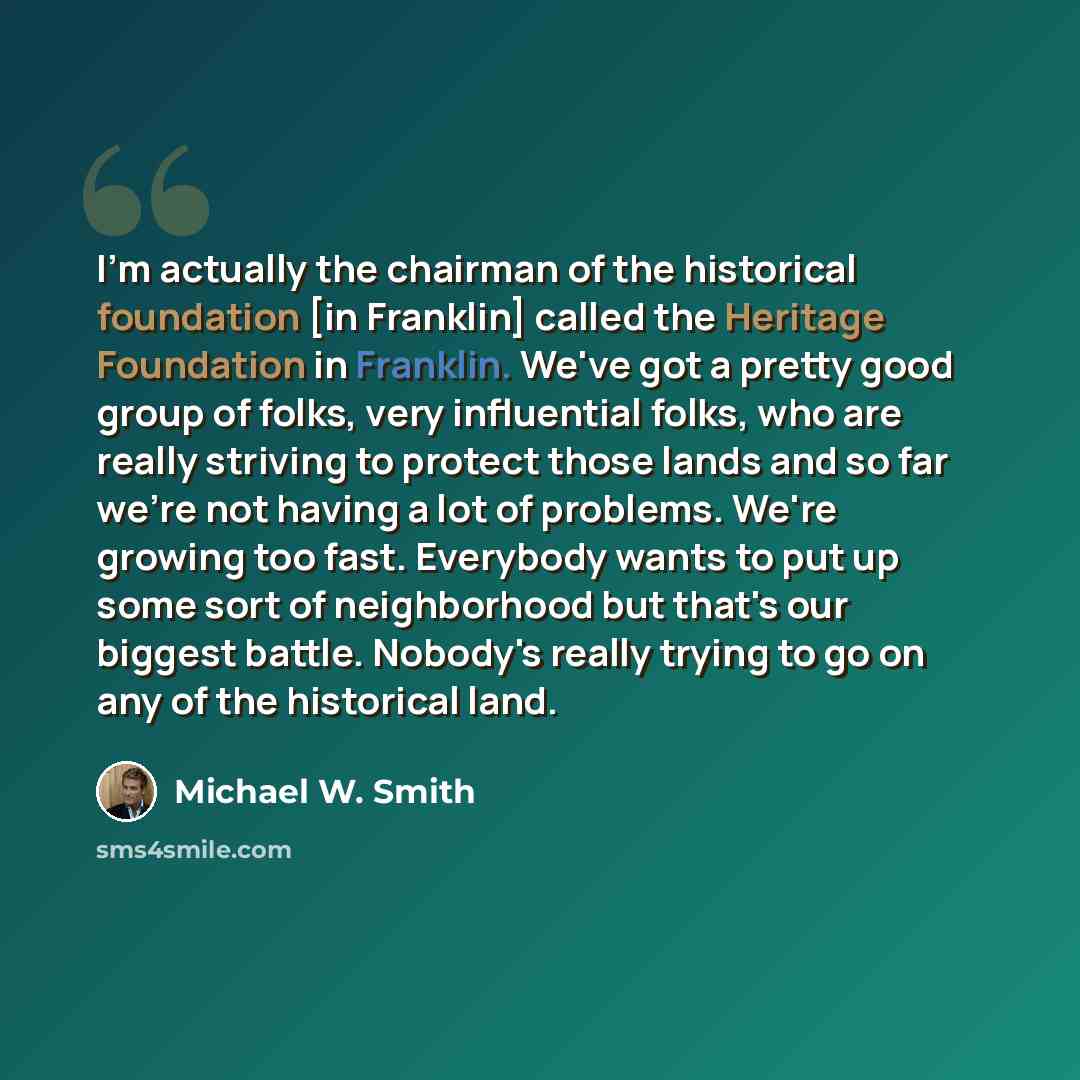“I'm actually the chairman of the historical foundation [in Franklin] called the Heritage Foundation in Franklin. We've got a pretty good group of folks, very influential folks, who are really striving to protect those lands and so far we're not having a lot of problems. We're growing too fast…” quote by Michael W. Smith