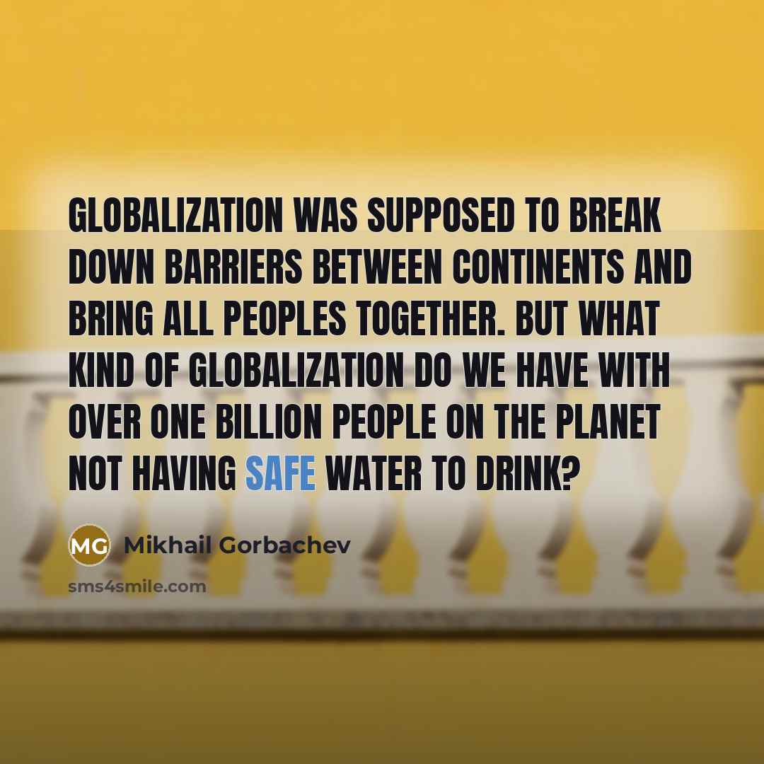“Globalization was supposed to break down barriers between continents and bring all peoples together. But what kind of globalization do we have with over one billion people on the planet not having safe water to drink?” quote by Mikhail Gorbachev