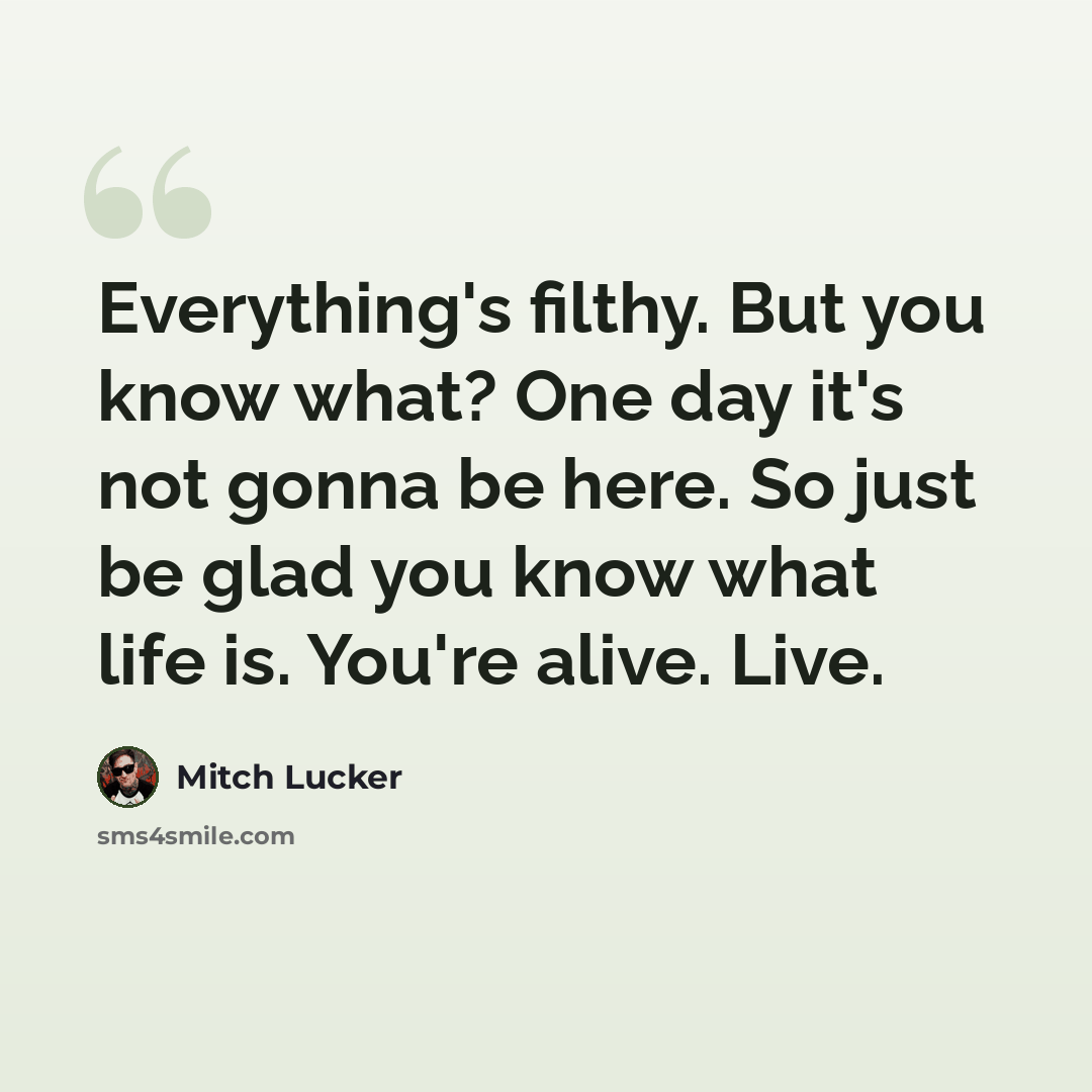 “Everything's filthy. But you know what? One day it's not gonna be here. So just be glad you know what life is. You're alive. Live.” quote by Mitch Lucker