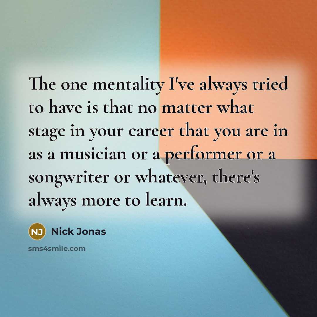 “The one mentality I've always tried to have is that no matter what stage in your career that you are in as a musician or a performer or a songwriter or whatever, there's always more to learn.” quote by Nick Jonas