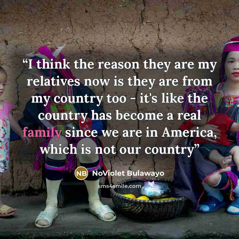 “I think the reason they are my relatives now is they are from my country too - it's like the country has become a real family since we are in America, which is not our country” quote by NoViolet Bulawayo