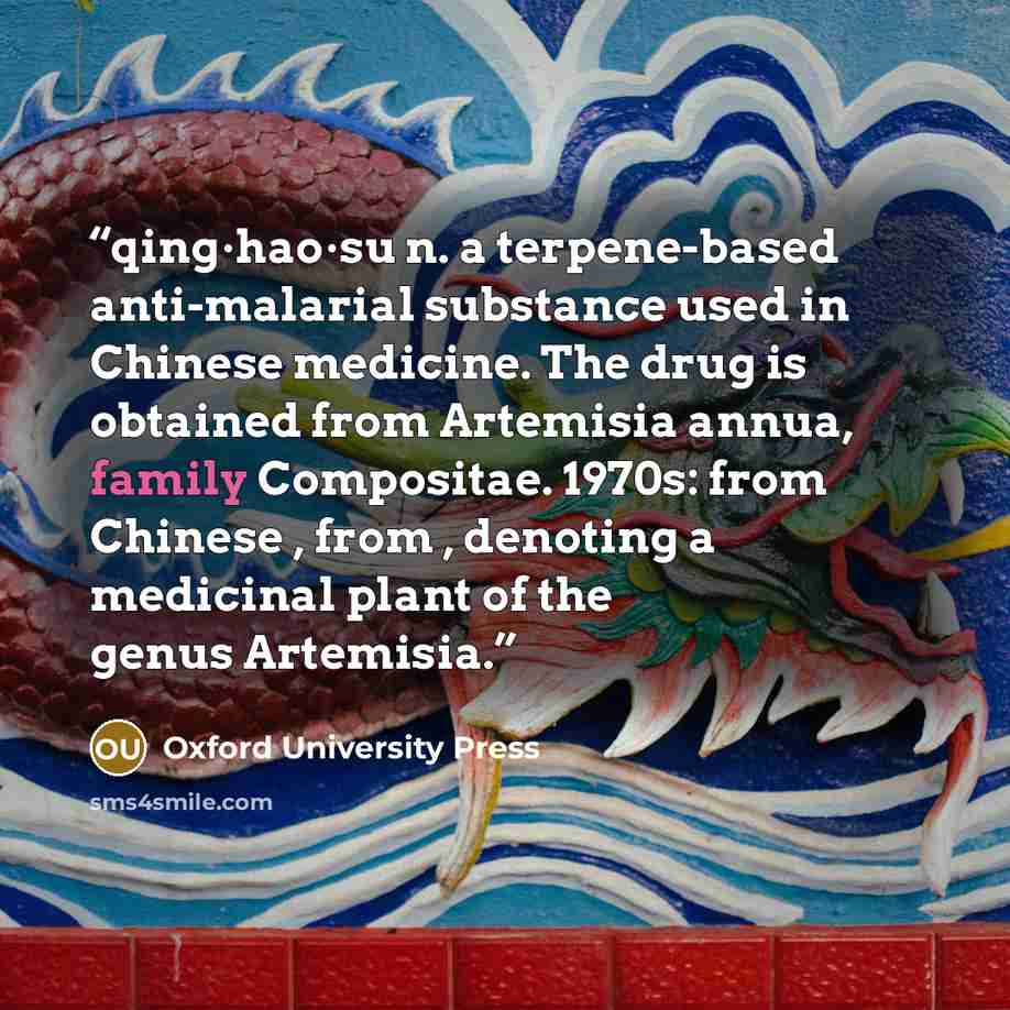 “qing·hao·su n. a terpene-based anti-malarial substance used in Chinese medicine. The drug is obtained from Artemisia annua, family Compositae. 1970s: from Chinese , from , denoting a medicinal plant of the genus Artemisia.” quote by Oxford University Press