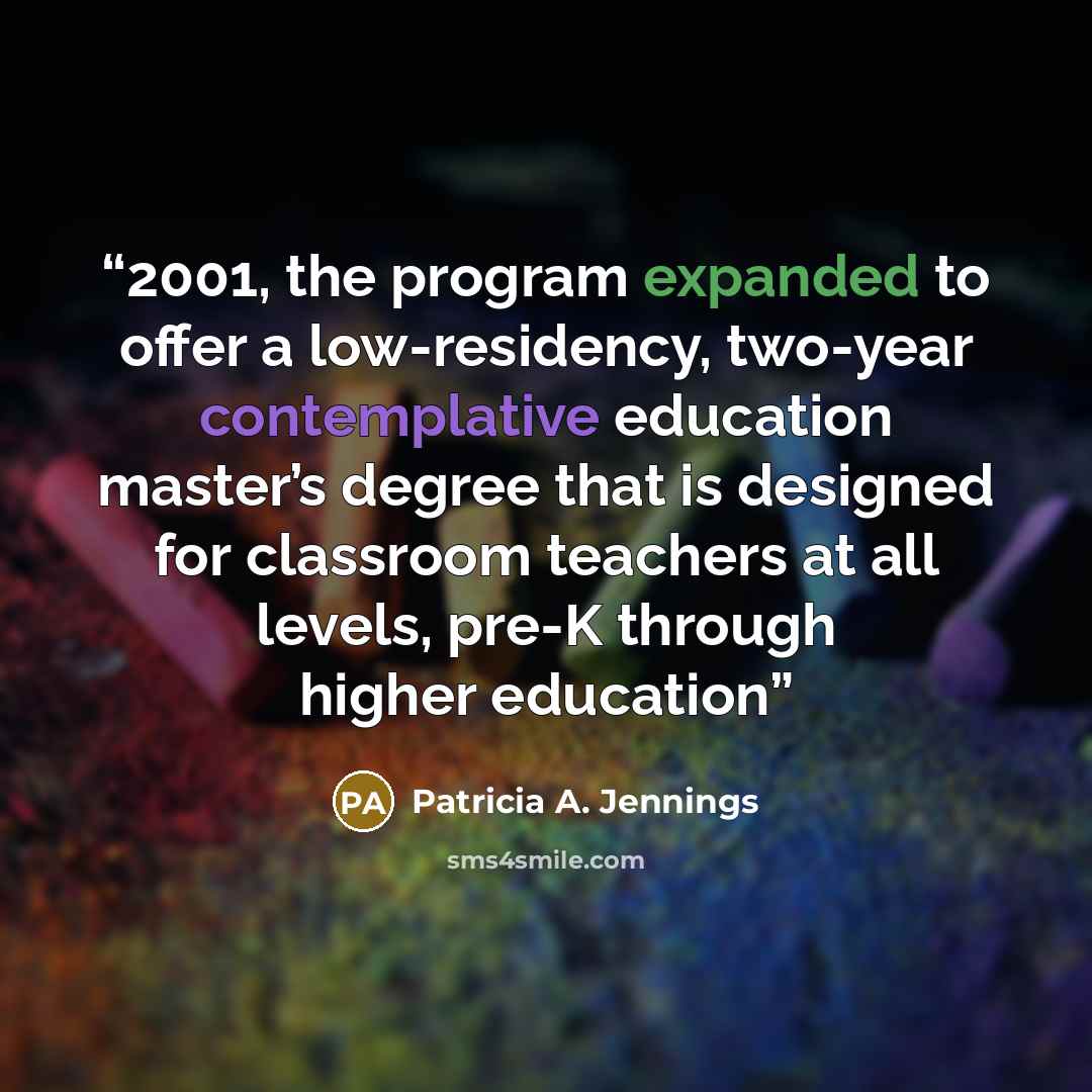 “2001, the program expanded to offer a low-residency, two-year contemplative education master’s degree that is designed for classroom teachers at all levels, pre-K through higher education” quote by Patricia A. Jennings