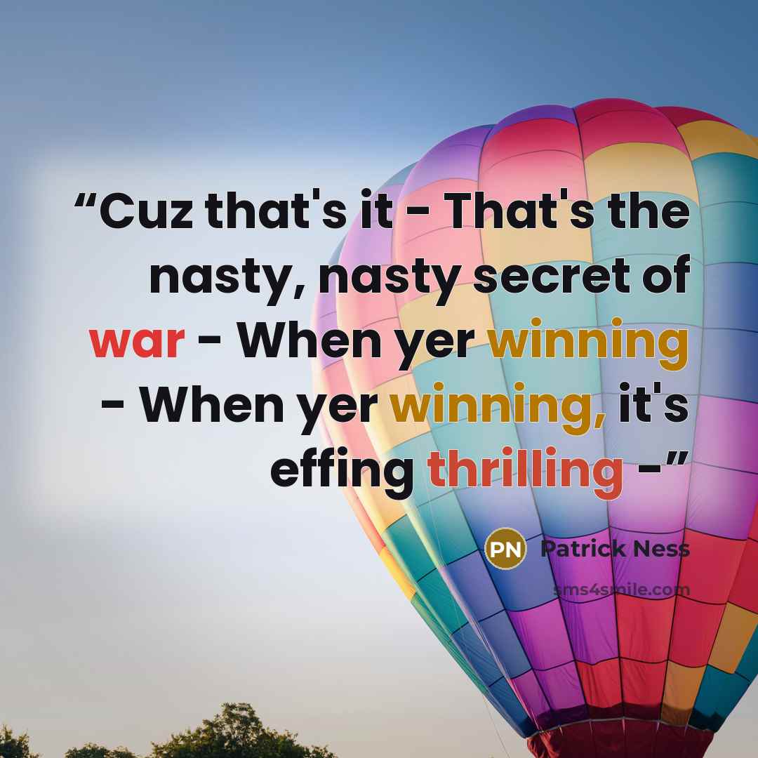“Cuz that's it - That's the nasty, nasty secret of war - When yer winning - When yer winning, it's effing thrilling -” quote by Patrick Ness