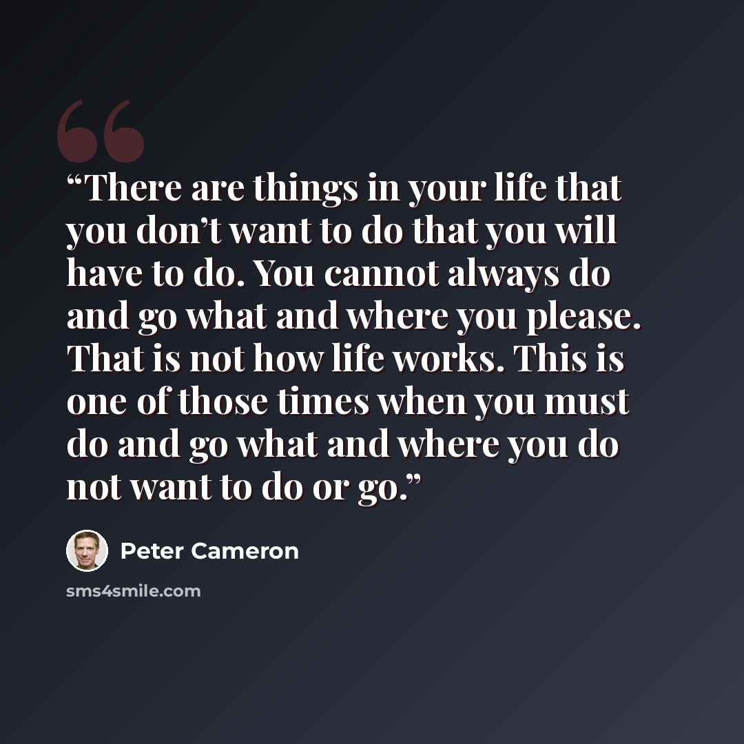 “There are things in your life that you don’t want to do that you will have to do. You cannot always do and go what and where you please. That is not how life works. This is one of those times when you must do and go what and where you do not want to do or go.” quote by Peter Cameron